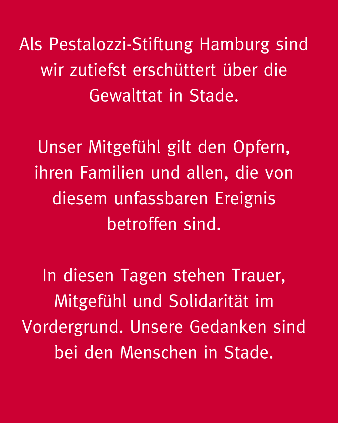 Weiße Schrift auf rotem Hintergrund - Inhalt: Als Pestalozzi-Stiftung Hamburg sind wir zutiefst erschüttert über die Gewalttat in Stade.
Unser Mitgefühl gilt den Opfern, ihren Familien und allen, die von diesem unfassbaren Ereignis betroffen sind.
In diesen Tagen stehen Trauer, Mitgefühl und Solidarität im Vordergrund. Unsere Gedanken sind bei den Menschen in Stade.